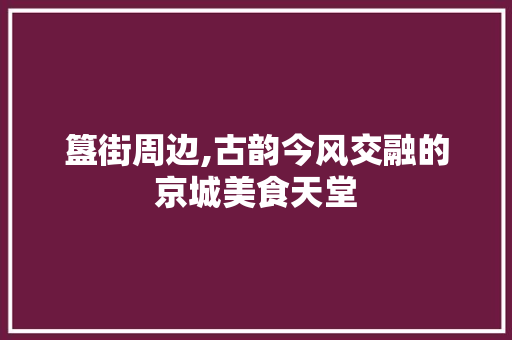 簋街周边,古韵今风交融的京城美食天堂