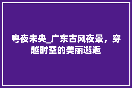 粤夜未央_广东古风夜景，穿越时空的美丽邂逅