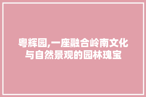 粤辉园,一座融合岭南文化与自然景观的园林瑰宝