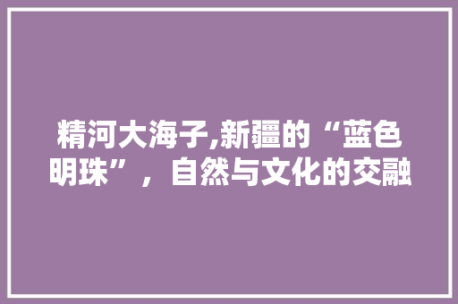 精河大海子,新疆的“蓝色明珠”，自然与文化的交融之地