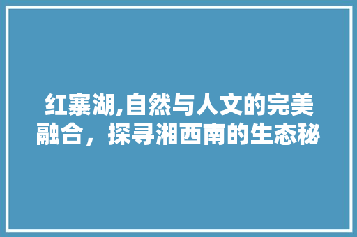 红寨湖,自然与人文的完美融合，探寻湘西南的生态秘境