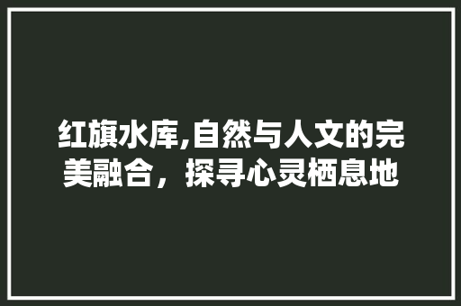 红旗水库,自然与人文的完美融合，探寻心灵栖息地