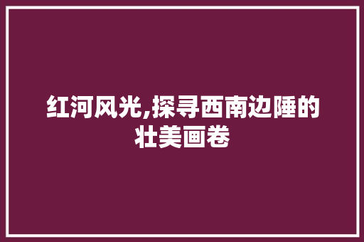 红河风光,探寻西南边陲的壮美画卷