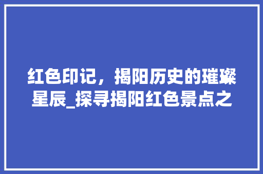 红色印记，揭阳历史的璀璨星辰_探寻揭阳红色景点之美