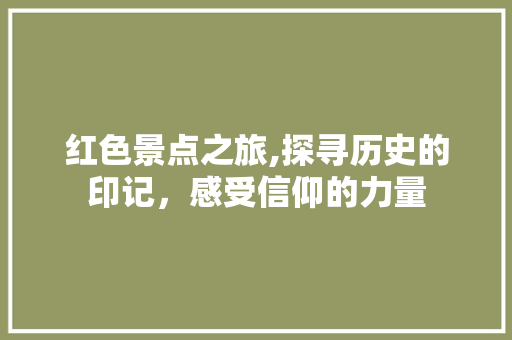 红色景点之旅,探寻历史的印记，感受信仰的力量