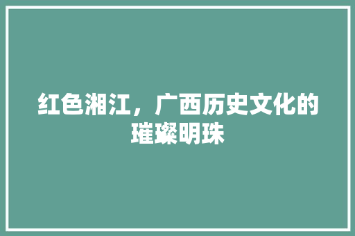 红色湘江，广西历史文化的璀璨明珠