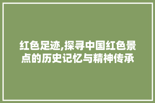 红色足迹,探寻中国红色景点的历史记忆与精神传承