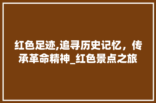 红色足迹,追寻历史记忆，传承革命精神_红色景点之旅