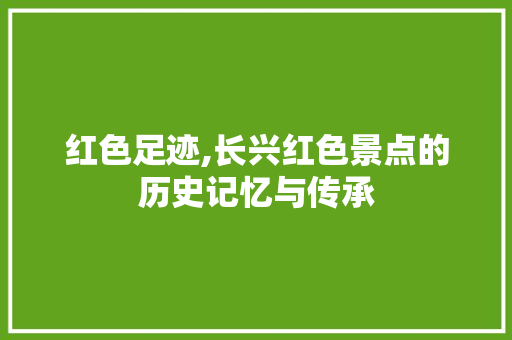 红色足迹,长兴红色景点的历史记忆与传承