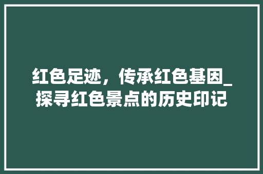 红色足迹，传承红色基因_探寻红色景点的历史印记