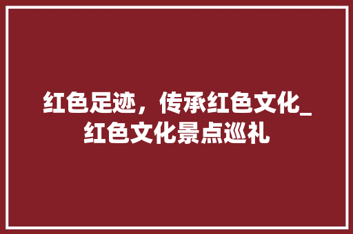 红色足迹，传承红色文化_红色文化景点巡礼