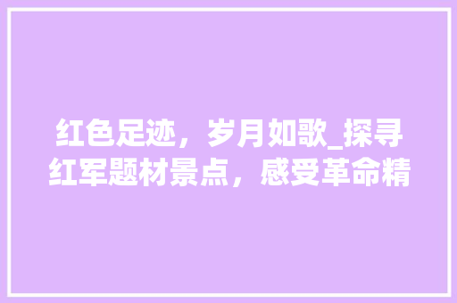 红色足迹，岁月如歌_探寻红军题材景点，感受革命精神传承