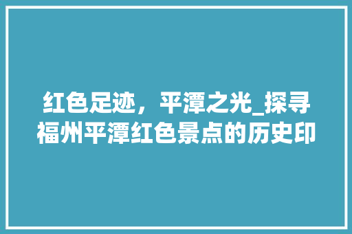 红色足迹，平潭之光_探寻福州平潭红色景点的历史印记