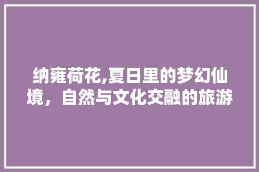 纳雍荷花,夏日里的梦幻仙境，自然与文化交融的旅游胜地