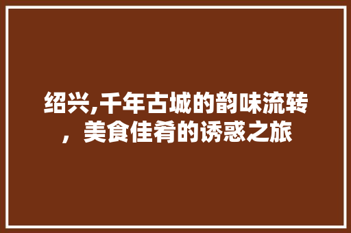 绍兴,千年古城的韵味流转，美食佳肴的诱惑之旅