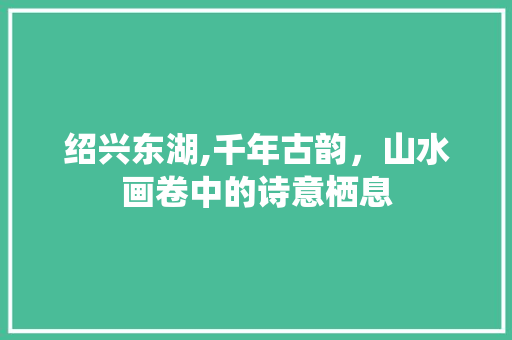 绍兴东湖,千年古韵，山水画卷中的诗意栖息