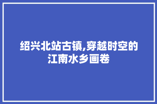 绍兴北站古镇,穿越时空的江南水乡画卷