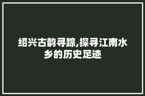 绍兴古韵寻踪,探寻江南水乡的历史足迹