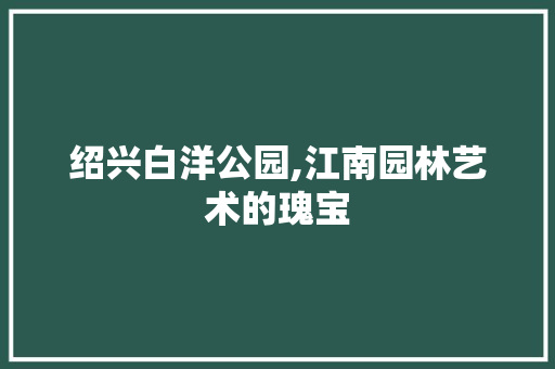 绍兴白洋公园,江南园林艺术的瑰宝