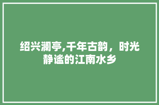 绍兴澜亭,千年古韵，时光静谧的江南水乡