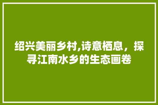 绍兴美丽乡村,诗意栖息，探寻江南水乡的生态画卷