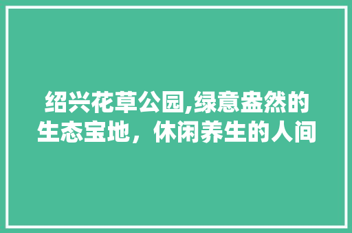 绍兴花草公园,绿意盎然的生态宝地，休闲养生的人间仙境