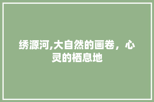 绣源河,大自然的画卷，心灵的栖息地