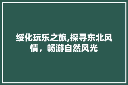 绥化玩乐之旅,探寻东北风情，畅游自然风光