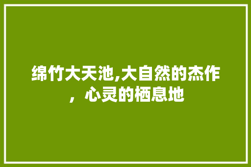 绵竹大天池,大自然的杰作，心灵的栖息地