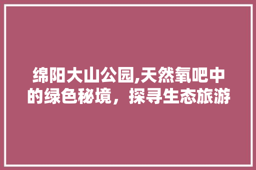 绵阳大山公园,天然氧吧中的绿色秘境，探寻生态旅游的新篇章