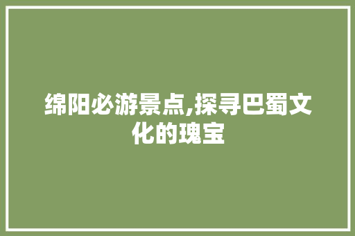 绵阳必游景点,探寻巴蜀文化的瑰宝