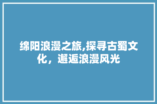 绵阳浪漫之旅,探寻古蜀文化，邂逅浪漫风光