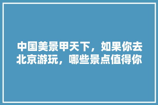 中国美景甲天下，如果你去北京游玩，哪些景点值得你去看，旅游看中国地图文案。