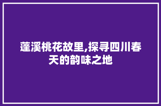 蓬溪桃花故里,探寻四川春天的韵味之地