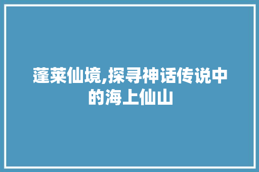 蓬莱仙境,探寻神话传说中的海上仙山