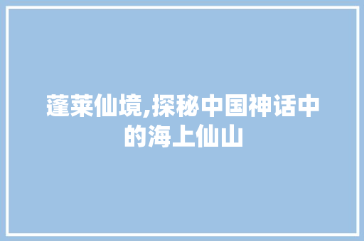 蓬莱仙境,探秘中国神话中的海上仙山