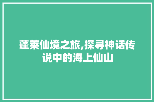 蓬莱仙境之旅,探寻神话传说中的海上仙山