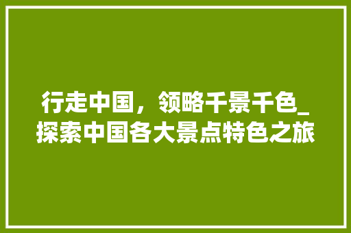 行走中国，领略千景千色_探索中国各大景点特色之旅