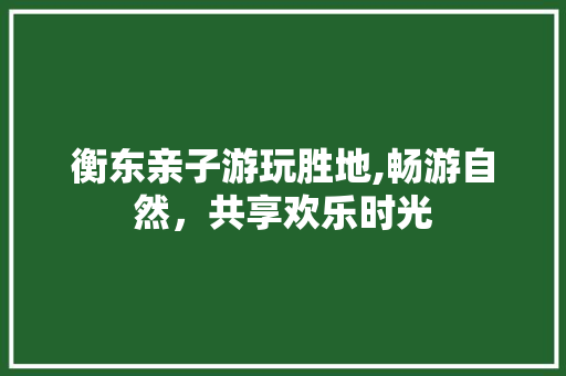 衡东亲子游玩胜地,畅游自然，共享欢乐时光