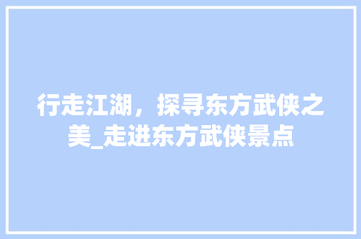 行走江湖，探寻东方武侠之美_走进东方武侠景点