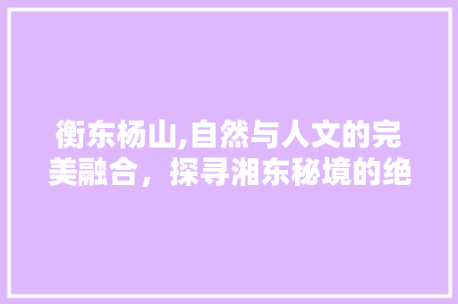 衡东杨山,自然与人文的完美融合，探寻湘东秘境的绝美之旅