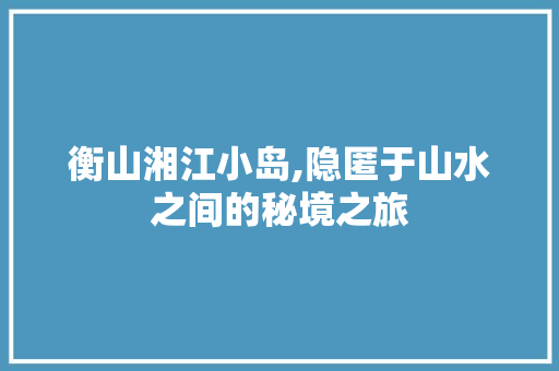 衡山湘江小岛,隐匿于山水之间的秘境之旅