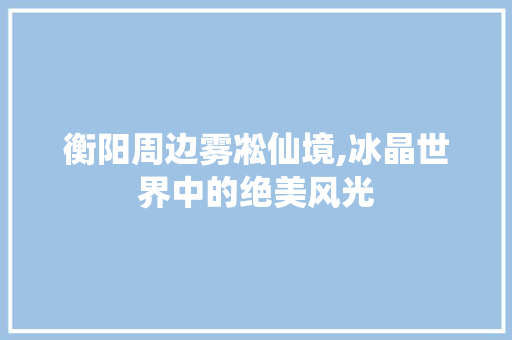 衡阳周边雾凇仙境,冰晶世界中的绝美风光