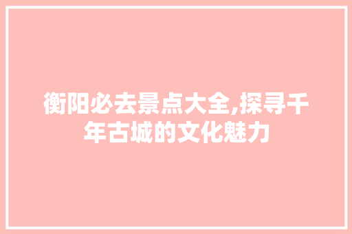 衡阳必去景点大全,探寻千年古城的文化魅力