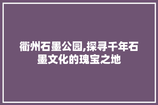 衢州石墨公园,探寻千年石墨文化的瑰宝之地