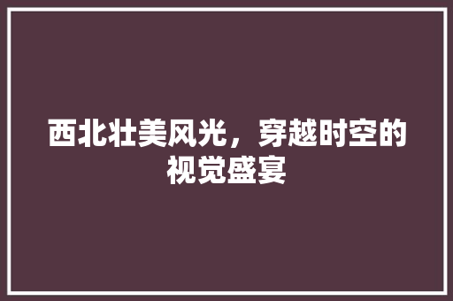 西北壮美风光，穿越时空的视觉盛宴