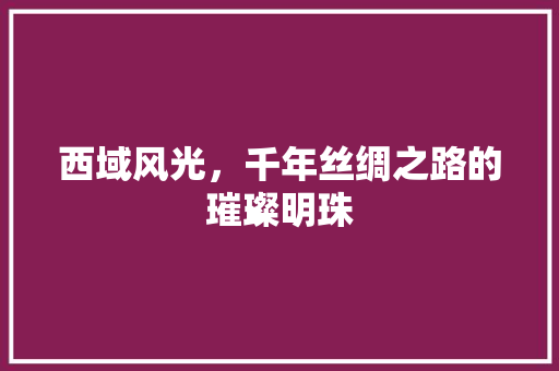 西域风光，千年丝绸之路的璀璨明珠