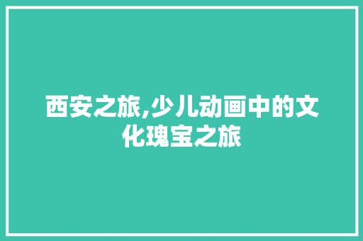 西安之旅,少儿动画中的文化瑰宝之旅