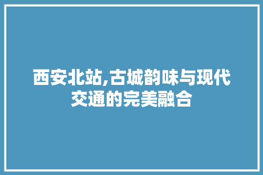 西安北站,古城韵味与现代交通的完美融合