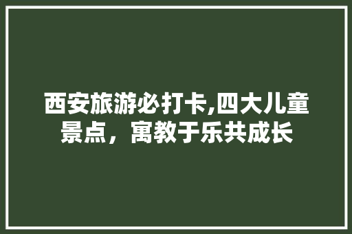 西安旅游必打卡,四大儿童景点，寓教于乐共成长